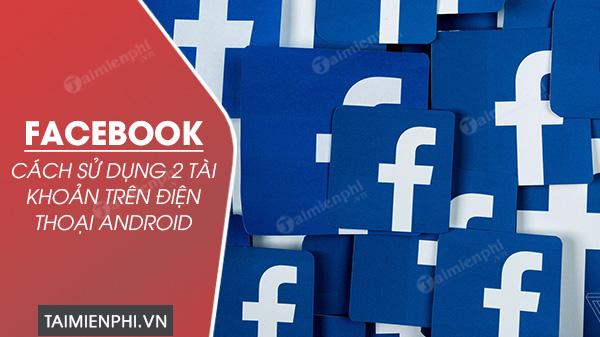 Hướng dẫn sử dụng 2 tài khoản Facebook trên điện thoại Android một cách thuận tiện